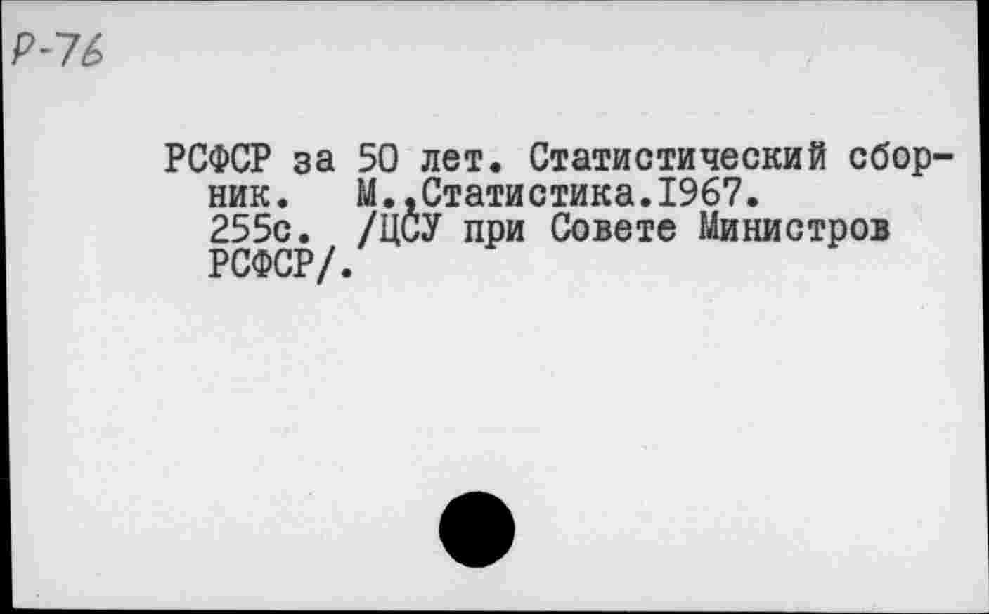 ﻿•16
РСФСР за 50 лет. Статистический сборник.	М.,Статистика.1967.
255с. /ЦСУ при Совете Министров РСФСР/.